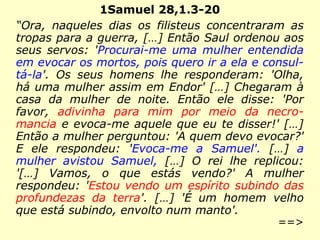 1Samuel 28,1.3-20
“Ora, naqueles dias os filisteus concentraram as
tropas para a guerra, […] Então Saul ordenou aos
seus servos: 'Procurai-me uma mulher entendida
em evocar os mortos, pois quero ir a ela e consul-
tá-la'. Os seus homens lhe responderam: 'Olha,
há uma mulher assim em Endor' […] Chegaram à
casa da mulher de noite. Então ele disse: 'Por
favor, adivinha para mim por meio da necro-
mancia e evoca-me aquele que eu te disser!' […]
Então a mulher perguntou: 'A quem devo evocar?'
E ele respondeu: 'Evoca-me a Samuel'. […] a
mulher avistou Samuel, […] O rei lhe replicou:
'[…] Vamos, o que estás vendo?' A mulher
respondeu: 'Estou vendo um espírito subindo das
profundezas da terra'. […] 'É um homem velho
que está subindo, envolto num manto'.
==>
 