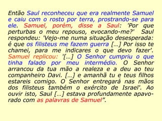 Então Saul reconheceu que era realmente Samuel
e caiu com o rosto por terra, prostrando-se para
ele. Samuel, porém, disse a Saul: 'Por que
perturbas o meu repouso, evocando-me?' Saul
respondeu: 'Vejo-me numa situação desesperada:
é que os filisteus me fazem guerra […] Por isso te
chamei, para me indicares o que devo fazer'.
Samuel replicou: '[…] O Senhor cumpriu o que
tinha falado por meu intermédio. O Senhor
arrancou da tua mão a realeza e a deu ao teu
companheiro Davi. […] e amanhã tu e teus filhos
estareis comigo. O Senhor entregará nas mãos
dos filisteus também o exército de Israel'. Ao
ouvir isto, Saul […] estava profundamente apavo-
rado com as palavras de Samuel”.
 