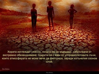 Ria Slides Хората изглеждат ужасно :  телата им са мършави,   набръчкани от екстремно обезводняване ;  покрити са с язви от ултравиолетовите лъчи, които атмосферата не може вече да филтрира, заради изтънелия озонов слой. 