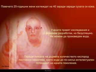 Ria Slides Повечето 20-годишни жени изглеждат на 40 заради заради сухата си кожа.   Поради липсата на дървета количеството кислород постоянно намалява, което води до по-нисък интелектуален потенциал на идните поколения.   Учените правят изследвания и всякакви разработки, но безуспешно. Не можем да произведем вода. 