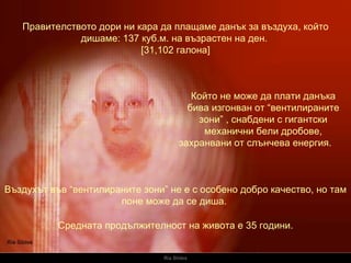 Ria Slides Правителството дори ни кара да плащаме данък за въздуха, който дишаме:  137  куб.м.   на възрастен на ден .  [31,102  галона ] Който не може да плати данъка бива изгонван от “вентилираните зони”   , снабдени с гигантски механични бели дробове, захранвани от слънчева енергия.   Въздухът във “вентилираните зони” не е с особено добро качество, но там поне може да се диша.   Средната продължителност на живота е 35 години. 