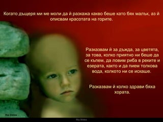 Ria Slides Когато дъщеря ми ме моли да й разкажа какво беше като бях малък, аз й описвам красотата на горите. Разказвам й за дъжда, за цветята, за това, колко приятно ни беше да се къпем, да ловим риба в реките и езерата, както и да пием толкова вода, колкото ни се искаше.   Разказвам й колко здрави бяха хората. 