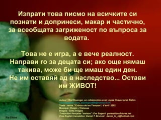 Изпрати това писмо на всичките си познати и допринеси, макар и частично, за всеобщата загриженост по въпроса за водата.   Това не е игра, а е вече реалност. Направи го за децата си; ако още нямаш такива, може би ще имаш един ден. Не им оставяй ад в наследство... Остави им ЖИВОТ! Ria Slides Auteur : Ria Ellwanger, en collaboration avec Lopez Chavez Ariel Alahin  [email_address] ,  alainlopez909@hotmail.com  Texte : revue  "Crónica de los Tiempos“, d’avril  2002. Musique: Chopin - Tristesse  Images : Getty Images Traduction française “maison”: Eva Sagasti  generationsfutures.net Free English translation: Daniel T. Brunner  [email_address] 