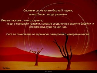 Ria Slides Спомням си, че когато бях на 5 години,   Имаше паркове с много дървета ,  къщи с прекрасни градини ,  къпехме се дълго във водните басейни  и стояхме под душа по цял час.   всичко беше твърде различно .  Сега се почистваме от водоноски, замърсени с минерални масла .  