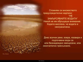 Ria Slides Спомням си множеството предупредителни надписи :  ” НЕ ЗАМЪРСЯВАЙТЕ ВОДАТА ” Никой не им обръщаше внимание .  Хората мислеха, че водата е неограничена .   Днес всички реки, езера, язовири и подпочвени води са или безнадеждно замърсени, или окончателно пресъхнали.   