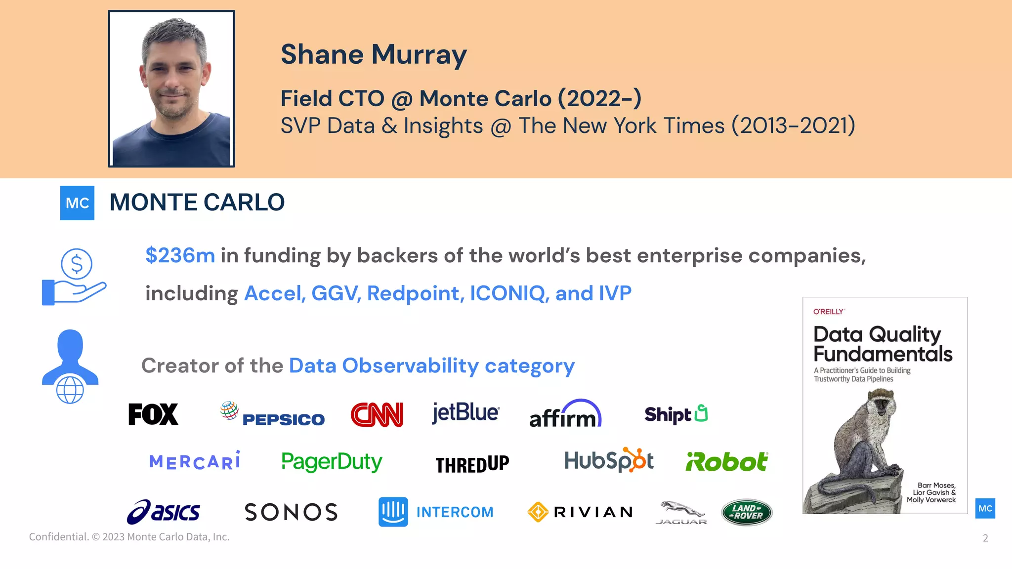 Confidential. © 2023 Monte Carlo Data, Inc. 2
Shane Murray
Field CTO @ Monte Carlo (2022-)
SVP Data & Insights @ The New York Times (2013-2021)
$236m in funding by backers of the world’s best enterprise companies,
including Accel, GGV, Redpoint, ICONIQ, and IVP
Creator of the Data Observability category
 