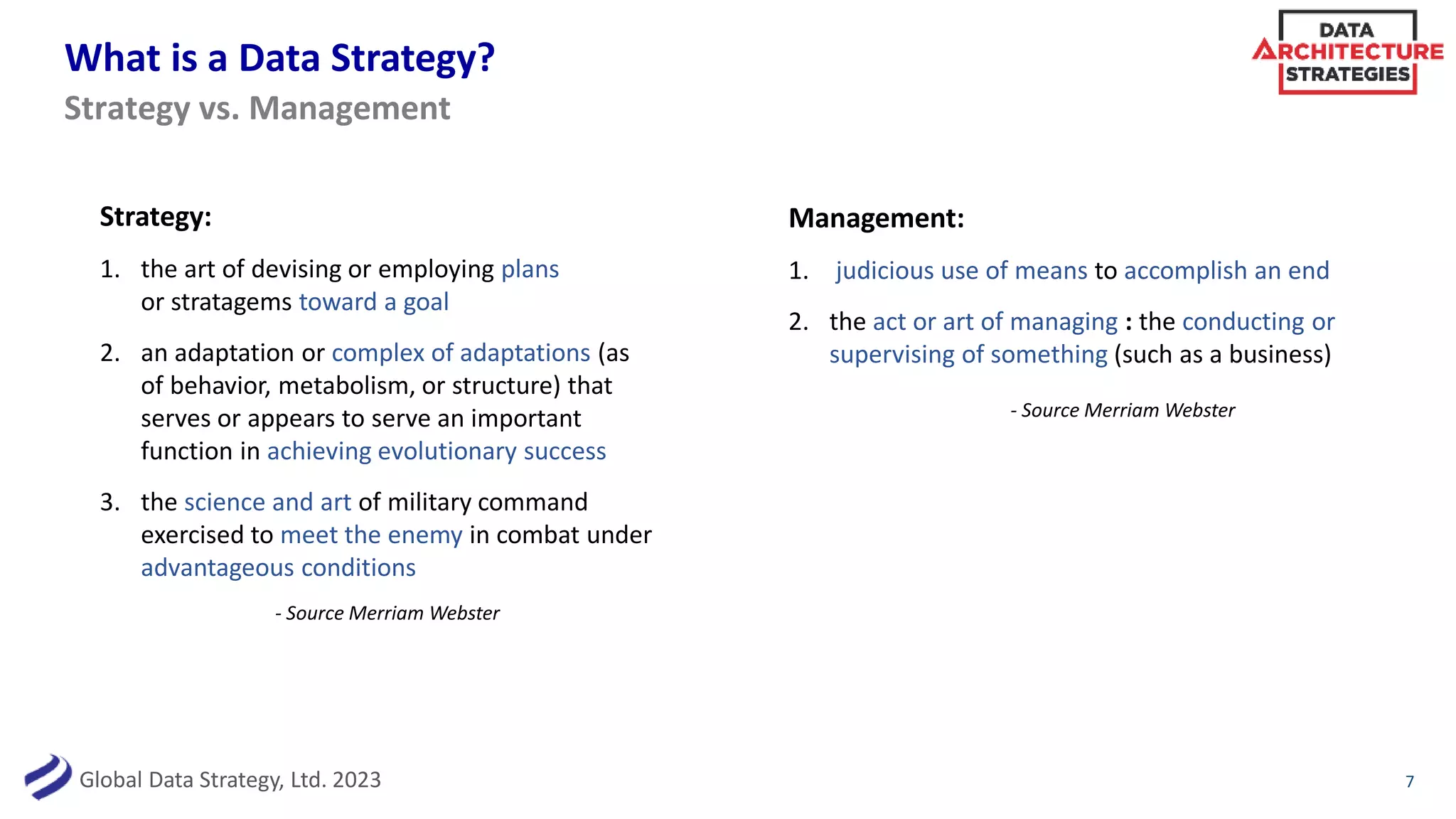 Global Data Strategy, Ltd. 2023
What is a Data Strategy?
7
Strategy:
1. the art of devising or employing plans
or stratagems toward a goal
2. an adaptation or complex of adaptations (as
of behavior, metabolism, or structure) that
serves or appears to serve an important
function in achieving evolutionary success
3. the science and art of military command
exercised to meet the enemy in combat under
advantageous conditions
Strategy vs. Management
- Source Merriam Webster
Management:
1. judicious use of means to accomplish an end
2. the act or art of managing : the conducting or
supervising of something (such as a business)
- Source Merriam Webster
 