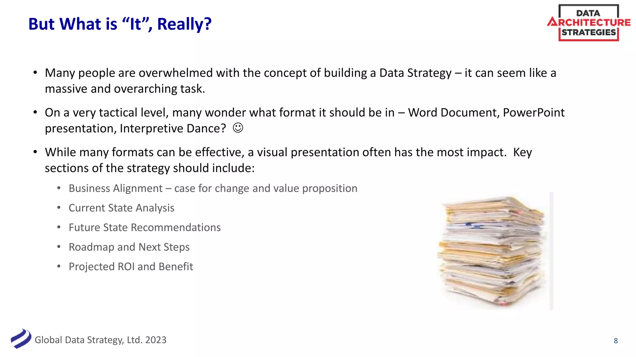 Global Data Strategy, Ltd. 2023
But What is “It”, Really?
• Many people are overwhelmed with the concept of building a Data Strategy – it can seem like a
massive and overarching task.
• On a very tactical level, many wonder what format it should be in – Word Document, PowerPoint
presentation, Interpretive Dance? ☺
• While many formats can be effective, a visual presentation often has the most impact. Key
sections of the strategy should include:
• Business Alignment – case for change and value proposition
• Current State Analysis
• Future State Recommendations
• Roadmap and Next Steps
• Projected ROI and Benefit
8
 