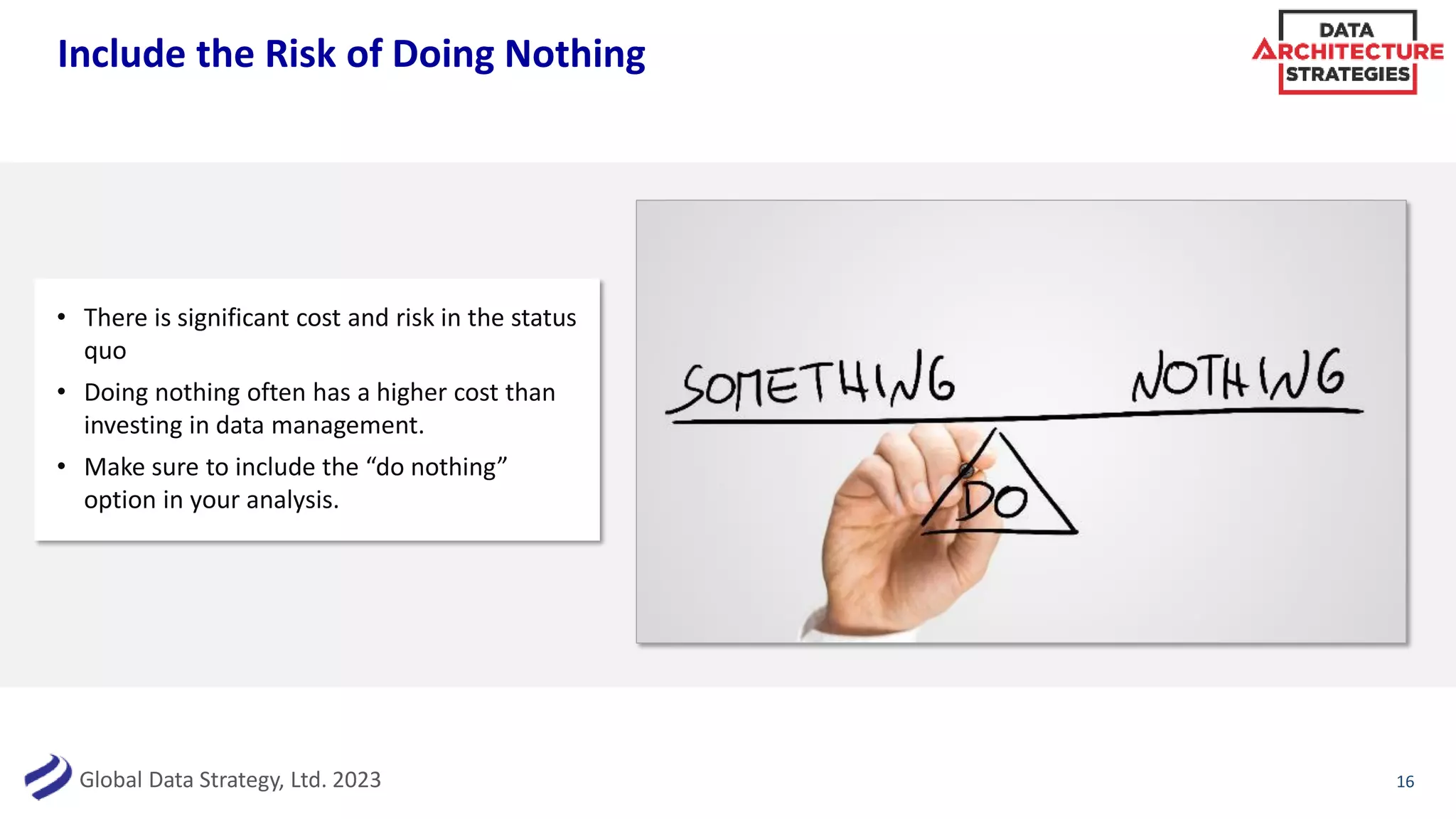 Global Data Strategy, Ltd. 2023
Include the Risk of Doing Nothing
16
• There is significant cost and risk in the status
quo
• Doing nothing often has a higher cost than
investing in data management.
• Make sure to include the “do nothing”
option in your analysis.
 