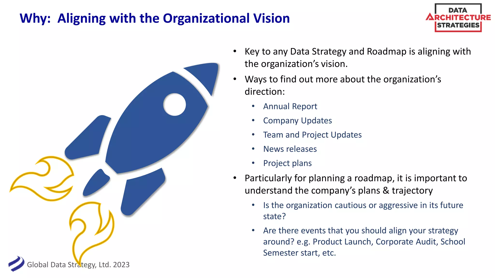Global Data Strategy, Ltd. 2023
Why: Aligning with the Organizational Vision
• Key to any Data Strategy and Roadmap is aligning with
the organization’s vision.
• Ways to find out more about the organization’s
direction:
• Annual Report
• Company Updates
• Team and Project Updates
• News releases
• Project plans
• Particularly for planning a roadmap, it is important to
understand the company’s plans & trajectory
• Is the organization cautious or aggressive in its future
state?
• Are there events that you should align your strategy
around? e.g. Product Launch, Corporate Audit, School
Semester start, etc.
 