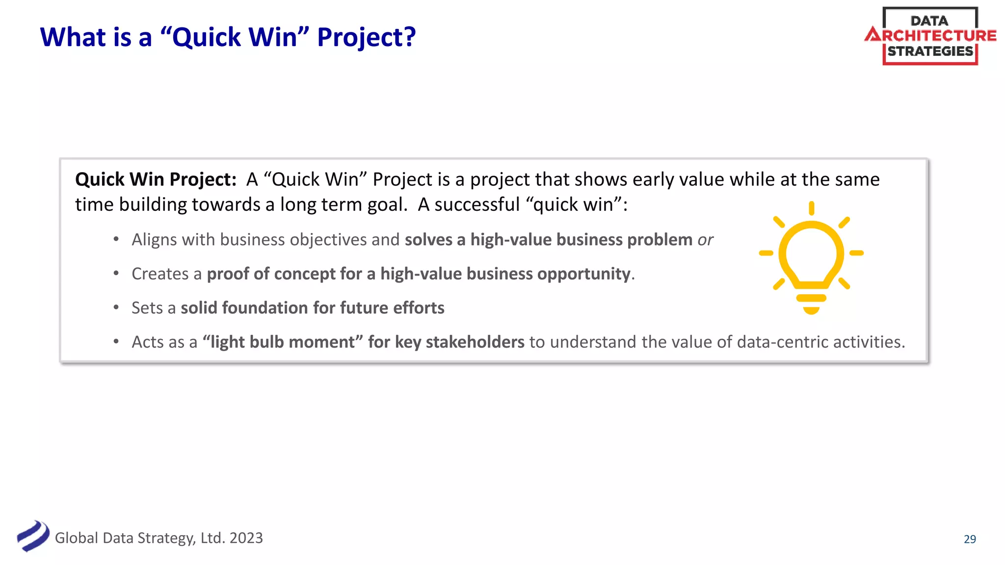Global Data Strategy, Ltd. 2023
What is a “Quick Win” Project?
29
Quick Win Project: A “Quick Win” Project is a project that shows early value while at the same
time building towards a long term goal. A successful “quick win”:
• Aligns with business objectives and solves a high-value business problem or
• Creates a proof of concept for a high-value business opportunity.
• Sets a solid foundation for future efforts
• Acts as a “light bulb moment” for key stakeholders to understand the value of data-centric activities.
 