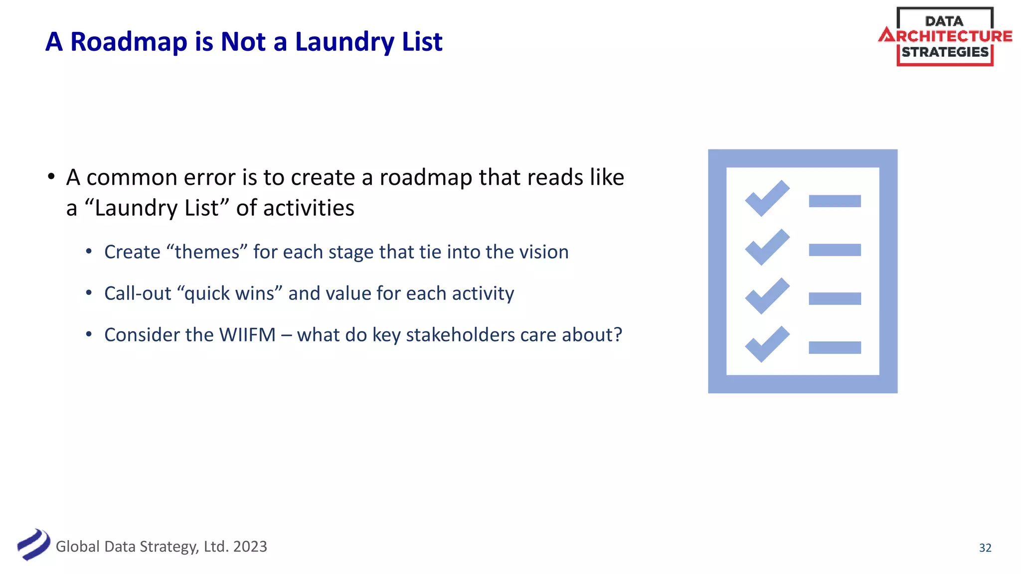 Global Data Strategy, Ltd. 2023
A Roadmap is Not a Laundry List
• A common error is to create a roadmap that reads like
a “Laundry List” of activities
• Create “themes” for each stage that tie into the vision
• Call-out “quick wins” and value for each activity
• Consider the WIIFM – what do key stakeholders care about?
32
 