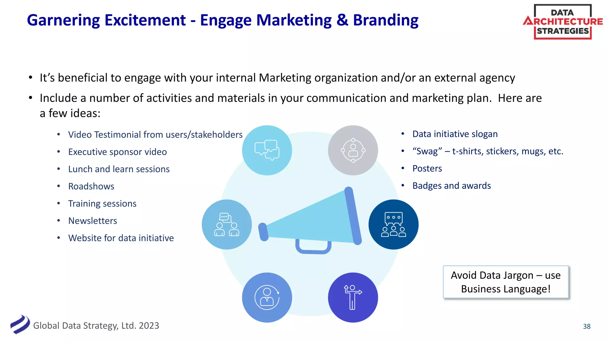 Global Data Strategy, Ltd. 2023
Garnering Excitement - Engage Marketing & Branding
• It’s beneficial to engage with your internal Marketing organization and/or an external agency
• Include a number of activities and materials in your communication and marketing plan. Here are
a few ideas:
38
• Video Testimonial from users/stakeholders
• Executive sponsor video
• Lunch and learn sessions
• Roadshows
• Training sessions
• Newsletters
• Website for data initiative
• Data initiative slogan
• “Swag” – t-shirts, stickers, mugs, etc.
• Posters
• Badges and awards
Avoid Data Jargon – use
Business Language!
 