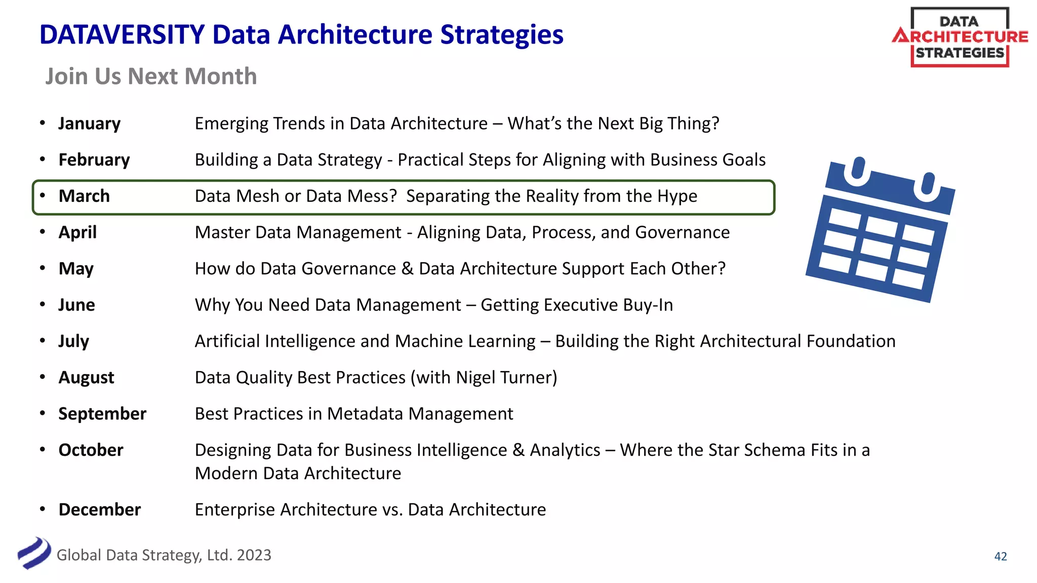 Global Data Strategy, Ltd. 2023
DATAVERSITY Data Architecture Strategies
• January Emerging Trends in Data Architecture – What’s the Next Big Thing?
• February Building a Data Strategy - Practical Steps for Aligning with Business Goals
• March Data Mesh or Data Mess? Separating the Reality from the Hype
• April Master Data Management - Aligning Data, Process, and Governance
• May How do Data Governance & Data Architecture Support Each Other?
• June Why You Need Data Management – Getting Executive Buy-In
• July Artificial Intelligence and Machine Learning – Building the Right Architectural Foundation
• August Data Quality Best Practices (with Nigel Turner)
• September Best Practices in Metadata Management
• October Designing Data for Business Intelligence & Analytics – Where the Star Schema Fits in a
Modern Data Architecture
• December Enterprise Architecture vs. Data Architecture
42
Join Us Next Month
 