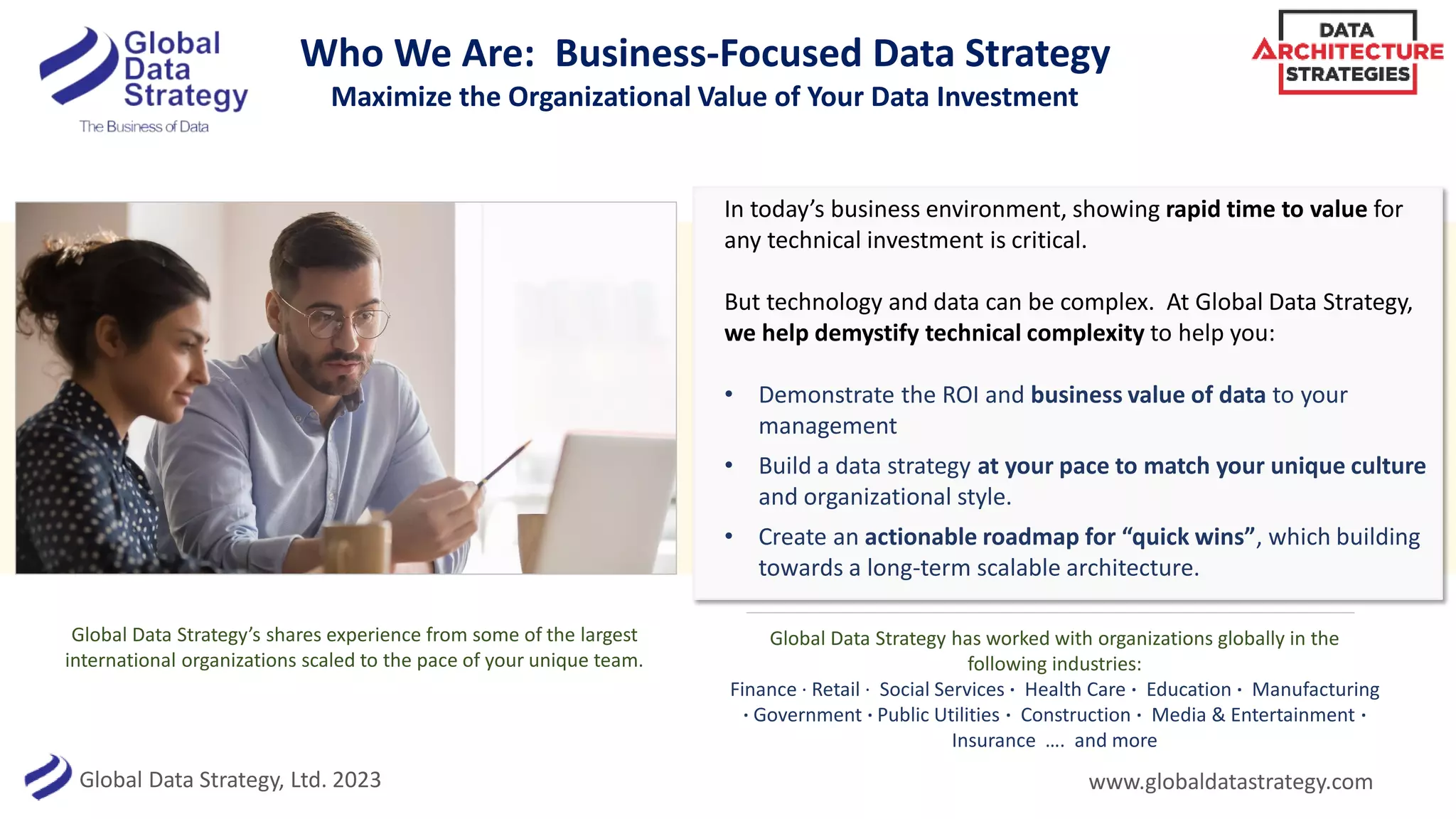 Global Data Strategy, Ltd. 2023
Who We Are: Business-Focused Data Strategy
Maximize the Organizational Value of Your Data Investment
In today’s business environment, showing rapid time to value for
any technical investment is critical.
But technology and data can be complex. At Global Data Strategy,
we help demystify technical complexity to help you:
• Demonstrate the ROI and business value of data to your
management
• Build a data strategy at your pace to match your unique culture
and organizational style.
• Create an actionable roadmap for “quick wins”, which building
towards a long-term scalable architecture.
Global Data Strategy’s shares experience from some of the largest
international organizations scaled to the pace of your unique team.
www.globaldatastrategy.com
Global Data Strategy has worked with organizations globally in the
following industries:
Finance · Retail · Social Services · Health Care · Education · Manufacturing
· Government · Public Utilities · Construction · Media & Entertainment ·
Insurance …. and more
 