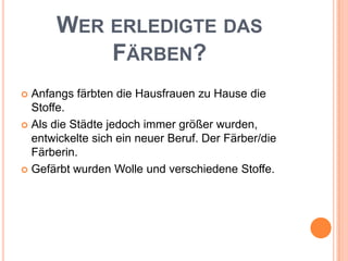 Wer erledigte das Färben?Anfangs färbten die Hausfrauen zu Hause die Stoffe. Als die Städte jedoch immer größer wurden, entwickelte sich ein neuer Beruf. Der Färber/die Färberin.Gefärbt wurden Wolle und verschiedene Stoffe.