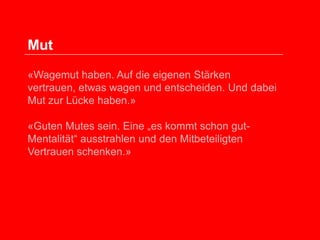 Mut
«Wagemut haben. Auf die eigenen Stärken
vertrauen, etwas wagen und entscheiden. Und dabei
Mut zur Lücke haben.»
«Guten Mutes sein. Eine „es kommt schon gutMentalität“ ausstrahlen und den Mitbeteiligten
Vertrauen schenken.»

 
