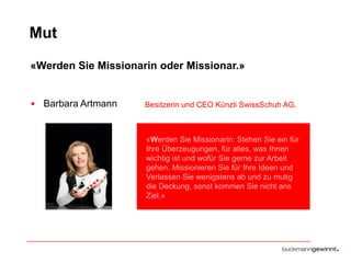 Mut
«Werden Sie Missionarin oder Missionar.»

• Barbara Artmann

Besitzerin und CEO Künzli SwissSchuh AG.

«Werden Sie Missionarin: Stehen Sie ein für
Ihre Überzeugungen, für alles, was Ihnen
wichtig ist und wofür Sie gerne zur Arbeit
gehen. Missionieren Sie für Ihre Ideen und
Verlassen Sie wenigstens ab und zu mutig
die Deckung, sonst kommen Sie nicht ans
Ziel.»

 