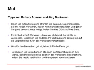 Mut
Tipps von Barbara Artmann und Jörg Buckmann
• Seien Sie guten Mutes und strahlen Sie das aus. Experimentieren
Sie mit neuen Verfahren, neuen Kommunikationskanälen und gehen
Sie ganz bewusst neue Wege. Holen Sie das Glück auf Ihre Seite.

• Ehrlichkeit schafft Vertrauen, denn wer ehrlich ist, hat nichts zu
verstecken. Schenken Sie anderen Ihr Vertrauen und zählen Sie auf
die verpflichtende Kraft des Vertrauensvorschusses.
• Was für den Menschen gut ist, ist auch für die Firma gut.
•

Betrachten Sie Bewerbungen als einen Vertrauensbeweis in Ihre
Marke. Behandeln Sie diese Zeichen des Vertrauens entsprechend,
indem Sie rasch, verbindlich und transparent kommunizieren.

 