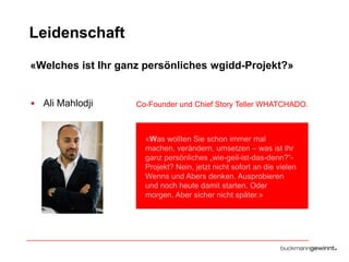 Leidenschaft
«Welches ist Ihr ganz persönliches wgidd-Projekt?»

• Ali Mahlodji

Co-Founder und Chief Story Teller WHATCHADO.

«Was wollten Sie schon immer mal
machen, verändern, umsetzen – was ist Ihr
ganz persönliches „wie-geil-ist-das-denn?“Projekt? Nein, jetzt nicht sofort an die vielen
Wenns und Abers denken. Ausprobieren
und noch heute damit starten. Oder
morgen. Aber sicher nicht später.»

 