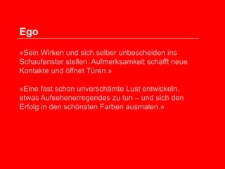 Ego
«Sein Wirken und sich selber unbescheiden ins
Schaufenster stellen. Aufmerksamkeit schafft neue
Kontakte und öffnet Türen.»
«Eine fast schon unverschämte Lust entwickeln,
etwas Aufsehenerregendes zu tun – und sich den
Erfolg in den schönsten Farben ausmalen.»

 