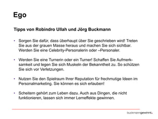 Ego
Tipps von Robindro Ullah und Jörg Buckmann
• Sorgen Sie dafür, dass überhaupt über Sie geschrieben wird! Treten
Sie aus der grauen Masse heraus und machen Sie sich sichtbar.
Werden Sie eine Celebrity-Personalerin oder –Personaler.

• Werden Sie eine Turnerin oder ein Turner! Schaffen Sie Aufmerksamkeit und legen Sie sich Muskeln der Bekanntheit zu. So schützen
Sie sich vor Verletzungen.
• Nutzen Sie den Spielraum Ihrer Reputation für frechmutige Ideen im
Personalmarketing. Sie können es sich erlauben!
• Scheitern gehört zum Leben dazu. Auch aus Dingen, die nicht
funktionieren, lassen sich immer Lerneffekte gewinnen.

 