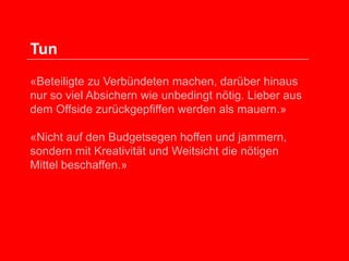 Tun
«Beteiligte zu Verbündeten machen, darüber hinaus
nur so viel Absichern wie unbedingt nötig. Lieber aus
dem Offside zurückgepfiffen werden als mauern.»
«Nicht auf den Budgetsegen hoffen und jammern,
sondern mit Kreativität und Weitsicht die nötigen
Mittel beschaffen.»

 