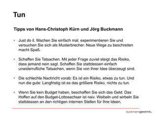 Tun
Tipps von Hans-Christoph Kürn und Jörg Buckmann
• Just do it. Machen Sie einfach mal, experimentieren Sie und
versuchen Sie sich als Musterbrecher. Neue Wege zu beschreiten
macht Spaß.

• Schaffen Sie Tatsachen. Mit jeder Frage zuviel steigt das Risiko,
dass jemand nein sagt. Schaffen Sie stattdessen einfach
unwiderrufliche Tatsachen, wenn Sie von Ihrer Idee überzeugt sind.
• Die schlechte Nachricht vorab: Es ist ein Risiko, etwas zu tun. Und
nun die gute: Langfristig ist es das größere Risiko, nichts zu tun.
• Wenn Sie kein Budget haben, beschaffen Sie sich das Geld. Das
Hoffen auf den Budget-Lottosechser ist naiv. Weibeln und wirbeln Sie
stattdessen an den richtigen internen Stellen für Ihre Ideen.

 