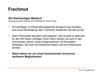 Frechmut
Ein frechmutiger Weckruf
(Auszug aus dem Vorwort von Professor Dr. Armin Trost)

•

Wir benötigen im Personalmanagement dringend neue Ansätze,
eine neue Denkhaltung, Mut, Frechheit, Kreativität. Die Zeit ist reif.

•

Wenn Personaler das jetzt nicht kapieren, wird es bald zu spät sein
für den Ruf dieser wichtigen Zunft. Dann werden sie auch in den
kommenden Jahren unsere Organisationen mit Konzepten
belästigen, die noch nie funktioniert haben und nie funktionieren
werden.

•

Dabei stehen wir vor einem faszinierenden Universum
denkbarer Möglichkeiten!

 
