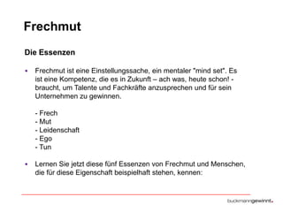 Frechmut
Die Essenzen
•

Frechmut ist eine Einstellungssache, ein mentaler "mind set". Es
ist eine Kompetenz, die es in Zukunft – ach was, heute schon! braucht, um Talente und Fachkräfte anzusprechen und für sein
Unternehmen zu gewinnen.
- Frech
- Mut
- Leidenschaft
- Ego
- Tun

•

Lernen Sie jetzt diese fünf Essenzen von Frechmut und Menschen,
die für diese Eigenschaft beispielhaft stehen, kennen:

 