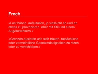 Frech
«Lust haben, aufzufallen, ja vielleicht ab und an
etwas zu provozieren. Aber mit Stil und einem
Augenzwinkern.»
«Grenzen ausloten und sich trauen, tatsächliche
oder vermeintliche Gesetzmässigkeiten zu ritzen
oder zu verschieben.»

 