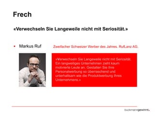 Frech
«Verwechseln Sie Langeweile nicht mit Seriosität.»

• Markus Ruf

Zweifacher Schweizer Werber des Jahres. RufLanz AG.

«Verwechseln Sie Langeweile nicht mit Seriosität.
Ein langweiliges Unternehmen zieht kaum
motivierte Leute an. Gestalten Sie Ihre
Personalwerbung so überraschend und
unterhaltsam wie die Produktwerbung Ihres
Unternehmens.»

 