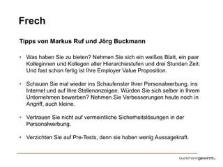 Frech
Tipps von Markus Ruf und Jörg Buckmann
• Was haben Sie zu bieten? Nehmen Sie sich ein weißes Blatt, ein paar
Kolleginnen und Kollegen aller Hierarchiestufen und drei Stunden Zeit.
Und fast schon fertig ist Ihre Employer Value Proposition.

• Schauen Sie mal wieder ins Schaufenster Ihrer Personalwerbung, ins
Internet und auf Ihre Stellenanzeigen. Würden Sie sich selber in Ihrem
Unternehmen bewerben? Nehmen Sie Verbesserungen heute noch in
Angriff, auch kleine.
• Vertrauen Sie nicht auf vermeintliche Sicherheitslösungen in der
Personalwerbung.
• Verzichten Sie auf Pre-Tests, denn sie haben wenig Aussagekraft.

 