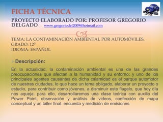 
PROYECTO ELABORADO POR: PROFESOR GREGORIO
DELGADO www.gregoriodel2009@hotmail.com
TEMA: LA CONTAMINACIÓN AMBIENTAL POR AUTOMÓVILES.
GRADO: 120
IDIOMA: ESPAÑOL
Descripción:
En la actualidad, la contaminación ambiental es una de las grandes
preocupaciones que afectan a la humanidad y su entorno; y uno de los
principales agentes causantes de dicha calamidad es el parque automotor
de nuestras ciudades, lo que hace un tema obligado, elaborar un proyecto o
estudio, para contribuir como jóvenes, a disminuir este flagelo, que hoy día
nos aqueja. para ello, desarrollaremos una clase teórica con auxilio del
Power Point, observación y análisis de videos, confección de mapa
conceptual y un taller final: encuesta y medición de emisiones
FICHA TÉCNICA
 