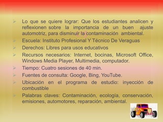 
 Lo que se quiere lograr: Que los estudiantes analicen y
reflexionen sobre la importancia de un buen ajuste
automotriz, para disminuir la contaminación ambiental.
 Escuela: Instituto Profesional Y Técnico De Veraguas
 Derechos: Libres para usos educativos
 Recursos necesarios: Internet, bocinas, Microsoft Office,
Windows Media Player, Multimedia, computador.
 Tiempo: Cuatro sesiones de 40 min.
 Fuentes de consulta: Google, Bing, YouTube.
 Ubicación en el programa de estudio: inyección de
combustible
 Palabras claves: Contaminación, ecología, conservación,
emisiones, automotores, reparación, ambiental.
 