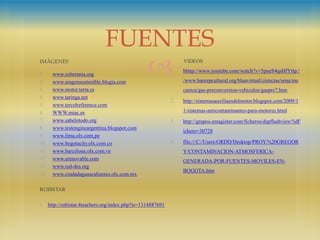 
IMÁGENES
1. www.soberania.org
2. www.aragonsostenible.blogia.com
3. www.motor.terra.es
4. www.taringa.net
5. www.tercelreference.com
6. WWW.miac.es
7. www.sabelotodo.org
8. www.testengineargentina.blogspot.com
9. www.lima.olx.com.pe
10. www.bogotacity.olx.com.co
11. www.barcelona.olx.com.ve
12. www.erenovable.com
13. www.red-des.org
14. www.ciudadaguascalientes.olx.com.mx
RUBISTAR
1. http://rubistar.4teachers.org/index.php?ts=1314887691
VIDEOS
1. hhttp://www.youtube.com/watch?v=5pueS4qsHfYttp:/
/www.banrepcultural.org/blaavirtual/ciencias/sena/me
canica/gas-preconversion-vehiculos/gaspre7.htm
2. http://sistemasauxiliaesdelmotor.blogspot.com/2009/1
1/sistemas-anticontaminantes-para-motores.html
3. http://grupos.emagister.com/ficheros/dspflashview?idF
ichero=30728
4. file:///C:/Users/GRDD/Desktop/PROY.%20GREGOR
Y/CONTAMINACION-ATMOSFERICA-
GENERADA-POR-FUENTES-MOVILES-EN-
BOGOTA.htm
FUENTES
 