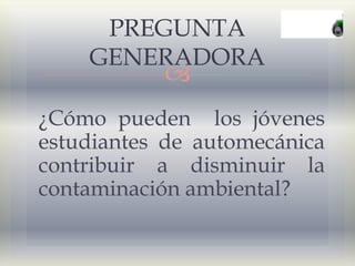 
¿Cómo pueden los jóvenes
estudiantes de automecánica
contribuir a disminuir la
contaminación ambiental?
PREGUNTA
GENERADORA
 