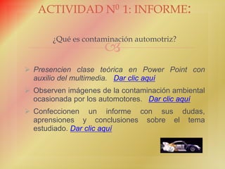 
¿Qué es contaminación automotriz?
 Presencien clase teórica en Power Point con
auxilio del multimedia. Dar clic aquí
 Observen imágenes de la contaminación ambiental
ocasionada por los automotores. Dar clic aquí
 Confeccionen un informe con sus dudas,
aprensiones y conclusiones sobre el tema
estudiado. Dar clic aquí
ACTIVIDAD N0 1: INFORME:
 