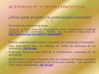 
¿Cómo cuidar el medio y la contaminación automotriz?
 Convoquen los miembros del grupo.
 Observen un video sobre las consecuencias de la contaminación ambiental
originada por los automotores . Puedes dar clic sobre el siguientesl ink:
http://www.youtube.com/watch?v=5pueS4qsHfY
 Realicen preguntas sobre el tema, exponiendo sus aprensiones e inquietudes.
 Lean documentos sobre los sistemas de control de emisiones de los
automóviles. Dar clic aquí
 Propongan situaciones para disminuir la contaminación ocasionada por los
automóviles.
 Confeccionen un mapa conceptual sobre la incidencia del escape automotriz
con la contaminación ambiental y las formas para evitarlas. Leer documento
sobre mapas conceptuales Dar clic aquí
ACTIVIDAD Nº 2 : MAPA CONCEPTUAL
 