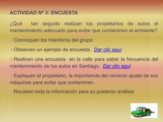 
ACTIVIDAD Nº 3: ENCUESTA
¿Qué tan seguido realizan los propietarios de autos el
mantenimiento adecuado para evitar que contaminen el ambiente?
Convoquen los miembros del grupo.
Observen un ejemplo de encuesta. Dar clic aquí
Realicen una encuesta en la calle para saber la frecuencia del
mantenimiento de los autos en Santiago. Dar clic aquí
Expliquen al propietario, la importancia del correcto ajuste de sus
máquinas para evitar que contaminen.
Recaben toda la información para su posterior análisis
 