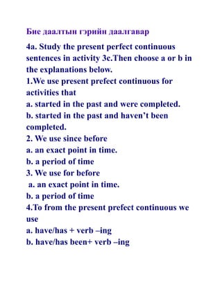 Бие даалтын гэрийн даалгавар
4a. Study the present perfect continuous
sentences in activity 3c.Then choose a or b in
the explanations below.
1.We use present prefect continuous for
activities that
a. started in the past and were completed.
b. started in the past and haven’t been
completed.
2. We use since before
a. an exact point in time.
b. a period of time
3. We use for before
 a. an exact point in time.
b. a period of time
4.To from the present prefect continuous we
use
a. have/has + verb –ing
b. have/has been+ verb –ing
 