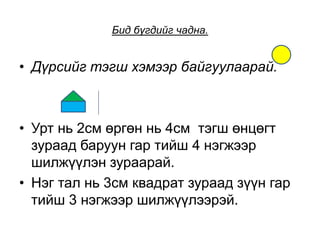 Бид бүгдийг чадна.
• Дүрсийг тэгш хэмээр байгуулаарай.
• Урт нь 2см өргөн нь 4см тэгш өнцөгт
зураад баруун гар тийш 4 нэгжээр
шилжүүлэн зураарай.
• Нэг тал нь 3см квадрат зураад зүүн гар
тийш 3 нэгжээр шилжүүлээрэй.
 