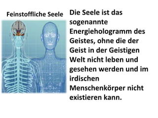Feinstoffliche Seele Die Seele ist das sogenannte Energiehologramm des Geistes, ohne die der Geist in der Geistigen Welt nicht leben und gesehen werden und im irdischen Menschenkörper nicht existieren kann.  