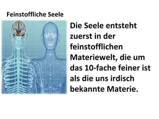 Feinstoffliche Seele Die Seele entsteht zuerst in der feinstofflichen Materiewelt, die um das 10-fache feiner ist als die uns irdisch bekannte Materie. 