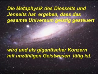 Die Metaphysik des Diesseits und Jenseits hat  ergeben, dass das gesamte Universum geistig gesteuert  wird und als gigantischer Konzern mit unzähligen Geistwesen  tätig ist. 