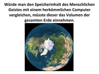 Würde man den Speicherinhalt des Menschlichen Geistes mit einem herkömmlichen Computer vergleichen, müsste dieser das Volumen der gesamten Erde einnehmen . 