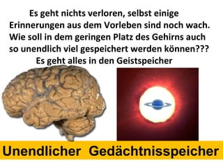 Es geht nichts verloren, selbst einige Erinnerungen aus dem Vorleben sind noch wach. Wie soll in dem geringen Platz des Gehirns auch so unendlich viel gespeichert werden können??? Es geht alles in den Geistspeicher Unendlicher  Gedächtnisspeicher 