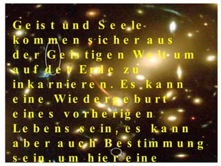 Geist und Seele kommen sicher aus der Geistigen Welt um auf der Erde zu inkarnieren. Es kann eine Wiedergeburt  eines vorherigen Lebens sein, es kann aber auch Bestimmung sein, um hier eine besondere Aufgabe zu erfüllen, die den Menschen helfen soll. 