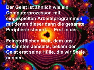 Der Geist ist ähnlich wie ein Computerprozessor  mit eingespielten Arbeitsprogrammen mit denen dieser dann die gesamte Peripherie steuert.  Erst in der  Feinstofflichen Welt, dem uns bekannten Jenseits, bekam der  Geist erst seine Hülle, die wir Seele nennen. 