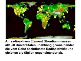 Am radioaktiven Element Strontium messen  alle 50 Universitäten unabhängig voneinander die vom Geist beeinflusste Radioaktivität und gleichen sie täglich gegeneinander ab. 